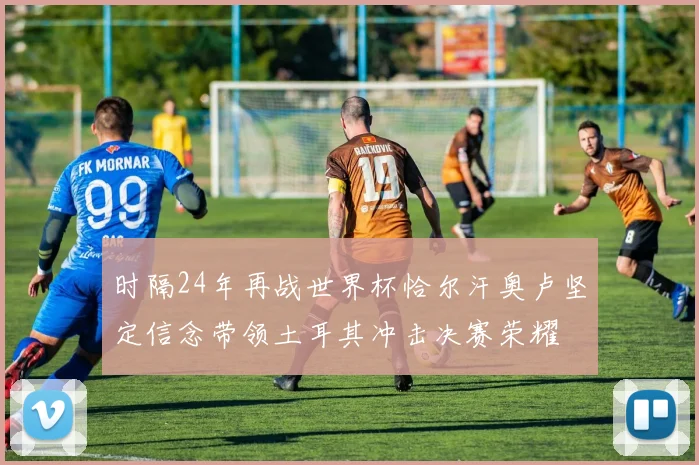 时隔24年再战世界杯恰尔汗奥卢坚定信念带领土耳其冲击决赛荣耀