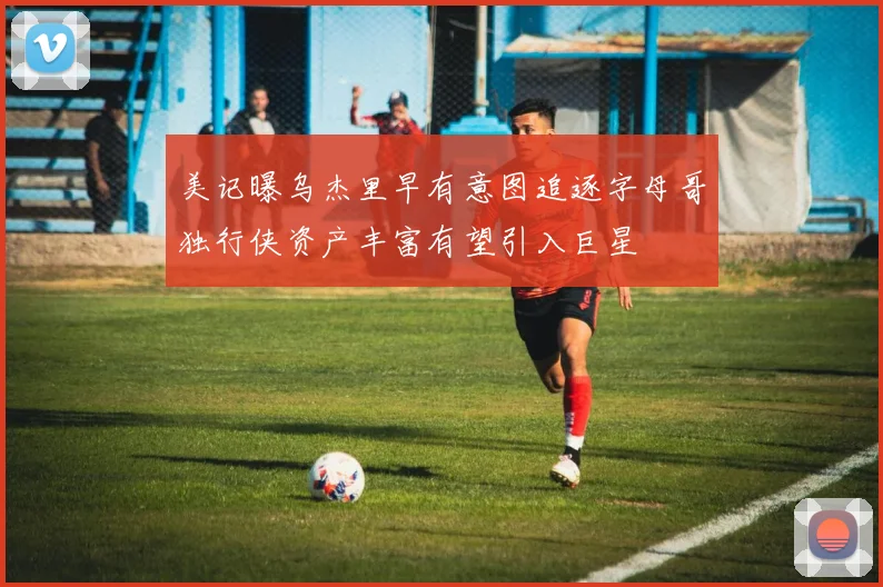 美记曝乌杰里早有意图追逐字母哥独行侠资产丰富有望引入巨星