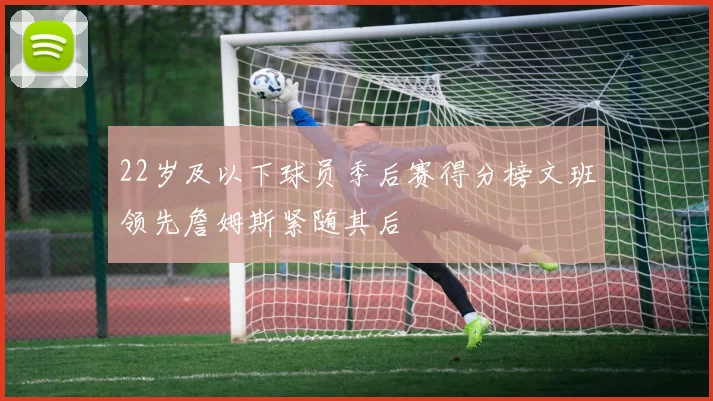 22岁及以下球员季后赛得分榜文班领先詹姆斯紧随其后