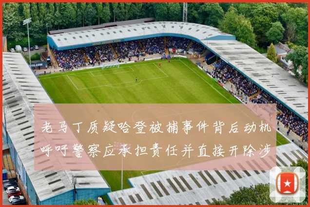老马丁质疑哈登被捕事件背后动机呼吁警察应承担责任并直接开除涉事人员
