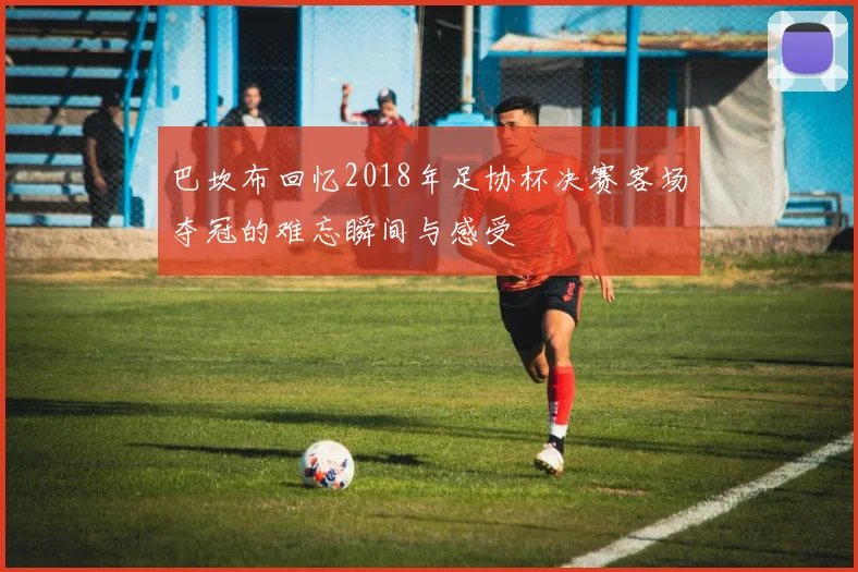 巴坎布回忆2018年足协杯决赛客场夺冠的难忘瞬间与感受