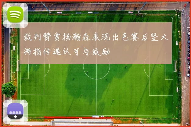 裁判赞赏杨瀚森表现出色赛后竖大拇指传递认可与鼓励