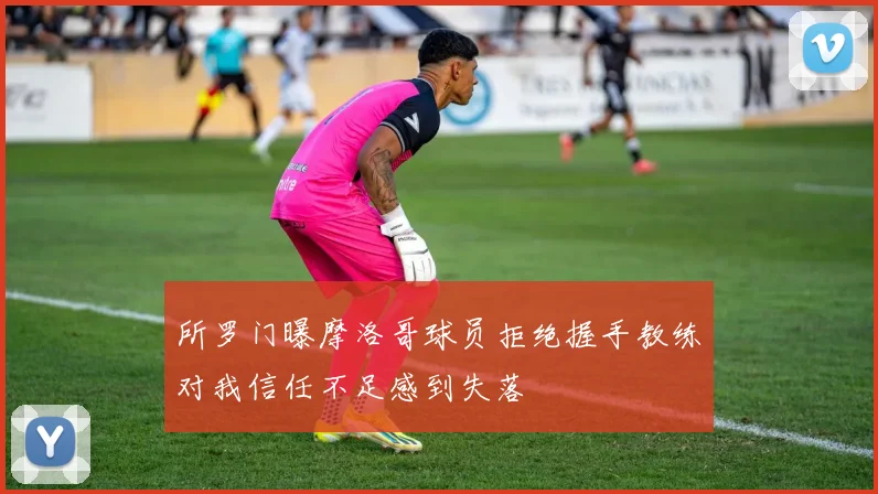 所罗门曝摩洛哥球员拒绝握手教练对我信任不足感到失落