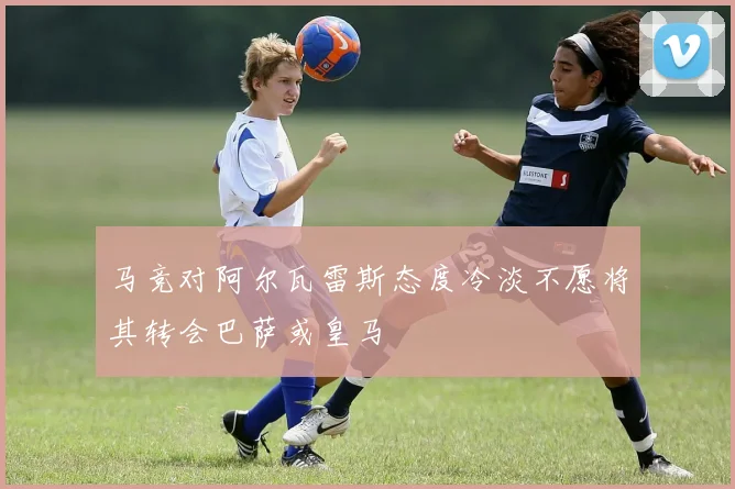 马竞对阿尔瓦雷斯态度冷淡不愿将其转会巴萨或皇马