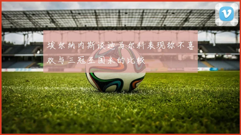 埃尔纳内斯谈迪马尔科表现称不喜欢与三冠王国米的比较