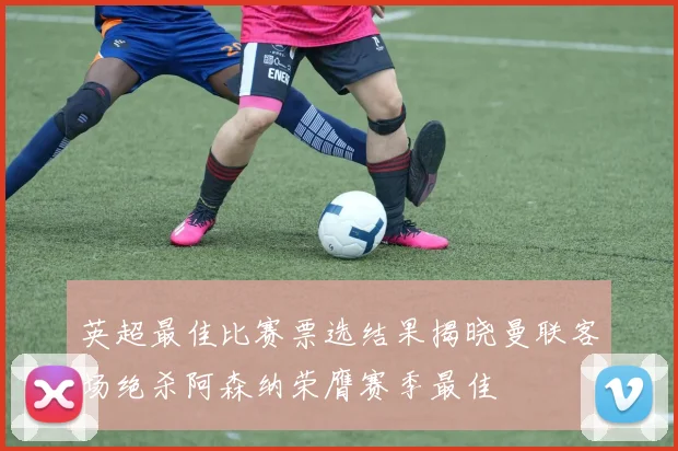 英超最佳比赛票选结果揭晓曼联客场绝杀阿森纳荣膺赛季最佳