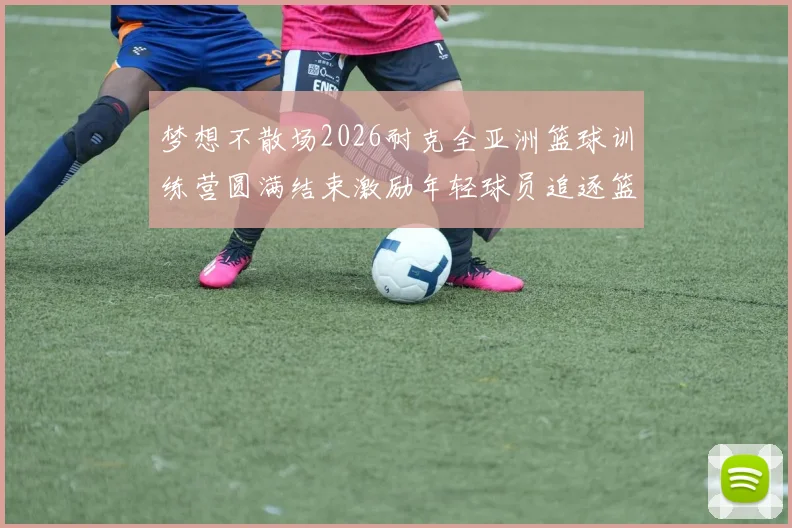 梦想不散场2026耐克全亚洲篮球训练营圆满结束激励年轻球员追逐篮球梦想