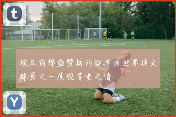 埃及前锋盛赞梅西称其为世界顶尖球员之一展现尊重之情