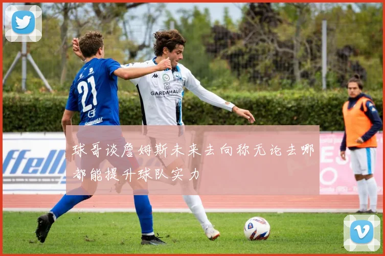 球哥谈詹姆斯未来去向称无论去哪都能提升球队实力