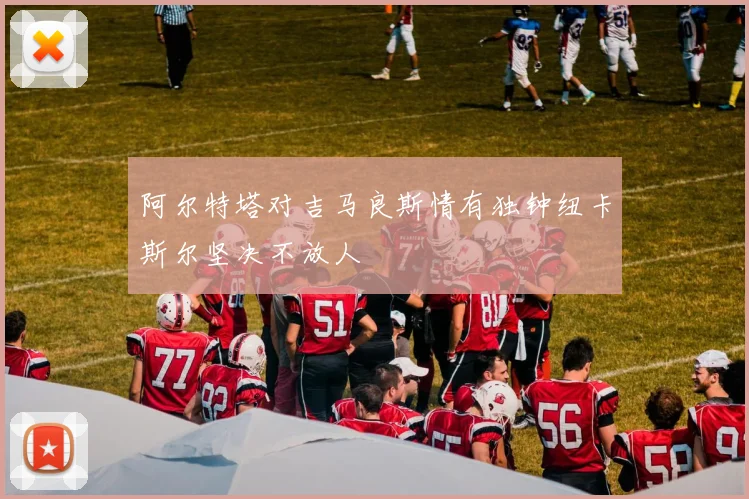 阿尔特塔对吉马良斯情有独钟纽卡斯尔坚决不放人