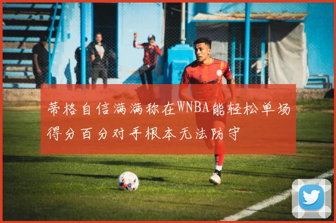 蒂格自信满满称在WNBA能轻松单场得分百分对手根本无法防守