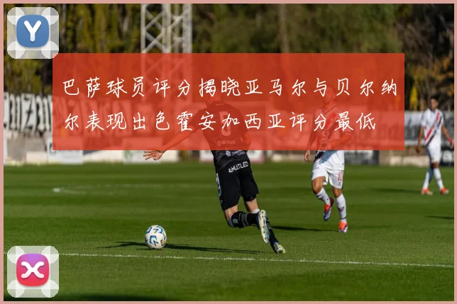 巴萨球员评分揭晓亚马尔与贝尔纳尔表现出色霍安加西亚评分最低