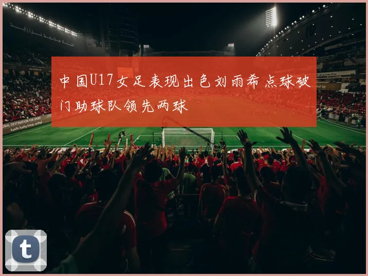 中国U17女足表现出色刘雨希点球破门助球队领先两球