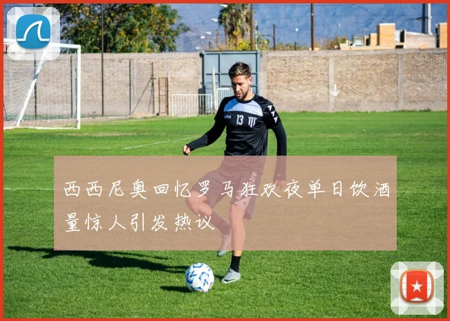 西西尼奥回忆罗马狂欢夜单日饮酒量惊人引发热议