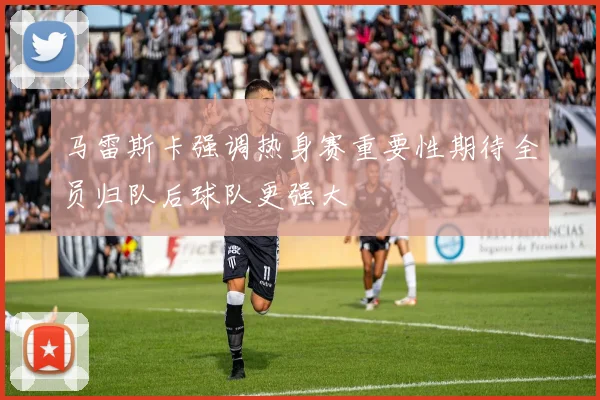 马雷斯卡强调热身赛重要性期待全员归队后球队更强大
