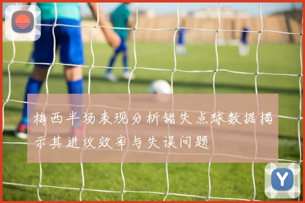 梅西半场表现分析错失点球数据揭示其进攻效率与失误问题