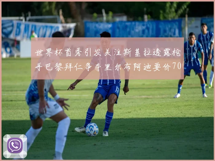 世界杯首秀引发关注斯基拉透露枪手巴黎拜仁争夺里尔布阿迪要价7000万欧