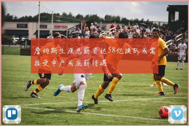 詹姆斯生涯总薪资达58亿换队或需接受中产或底薪待遇