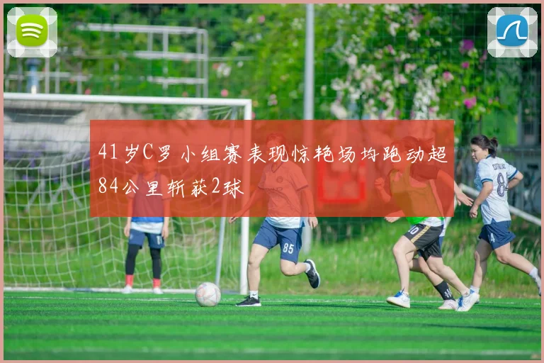 41岁C罗小组赛表现惊艳场均跑动超84公里斩获2球
