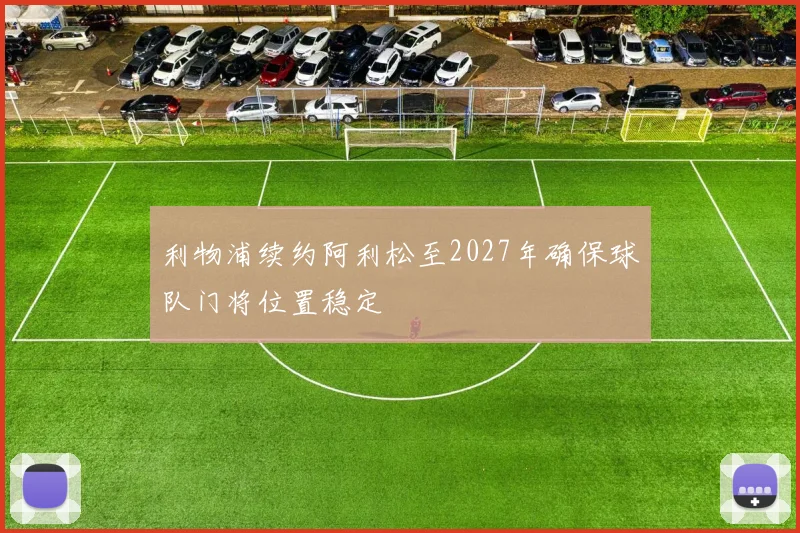 利物浦续约阿利松至2027年确保球队门将位置稳定
