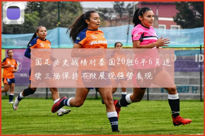 国足历史战绩对泰国20胜6平6负连续三场保持不败展现强势表现