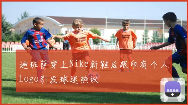 迪班萨穿上Nike新鞋后跟印有个人Logo引发球迷热议