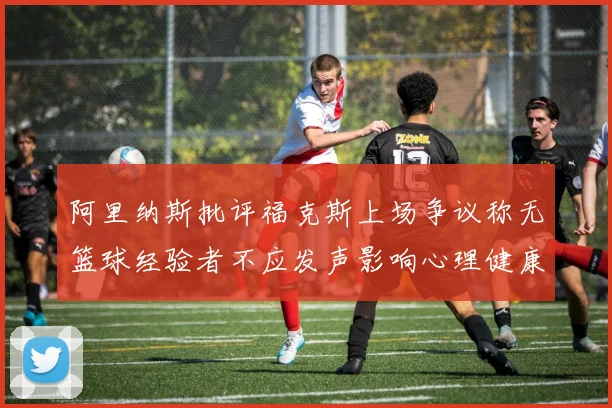 阿里纳斯批评福克斯上场争议称无篮球经验者不应发声影响心理健康