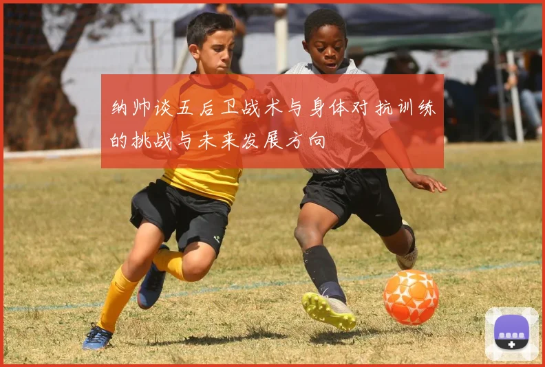 纳帅谈五后卫战术与身体对抗训练的挑战与未来发展方向